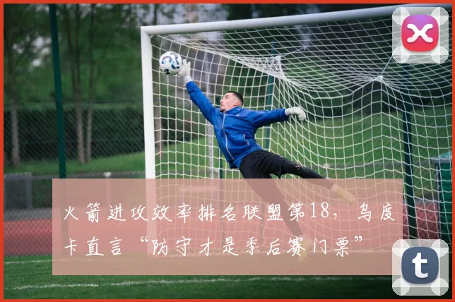 火箭进攻效率排名联盟第18，乌度卡直言“防守才是季后赛门票”