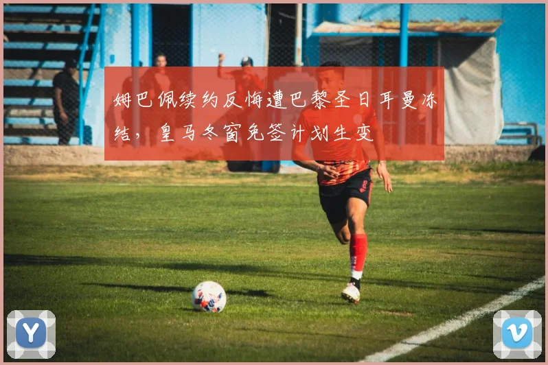 姆巴佩续约反悔遭巴黎圣日耳曼冻结，皇马冬窗免签计划生变